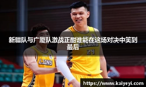 新疆队与广厦队激战正酣谁能在这场对决中笑到最后